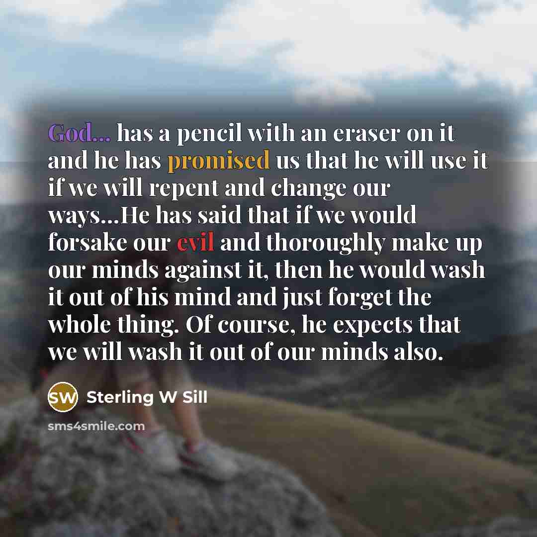 “God... has a pencil with an eraser on it and he has promised us that he will use it if we will repent and change our ways…He has said that if we would forsake our evil and thoroughly make up our minds against it, then he would wash it out of his mind and just forget the whole thing. Of course, he…” quote by Sterling W Sill