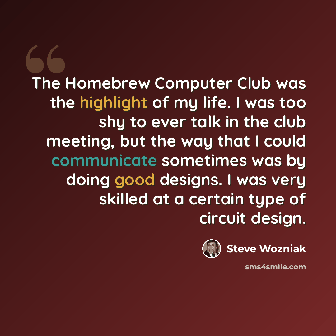 “The Homebrew Computer Club was the highlight of my life. I was too shy to ever talk in the club meeting, but the way that I could communicate sometimes was by doing good designs. I was very skilled at a certain type of circuit design.” quote by Steve Wozniak