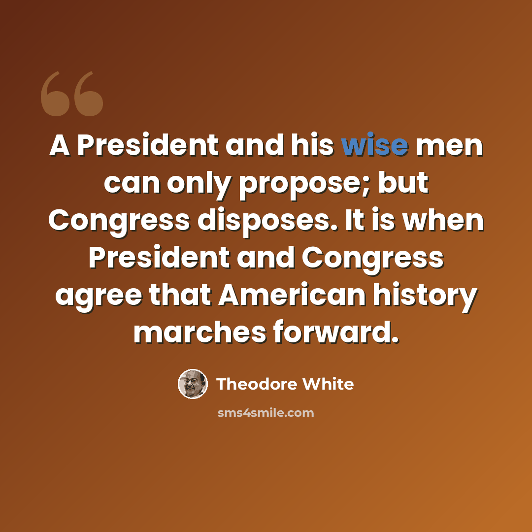 “A President and his wise men can only propose; but Congress disposes. It is when President and Congress agree that American history marches forward.” quote by Theodore White