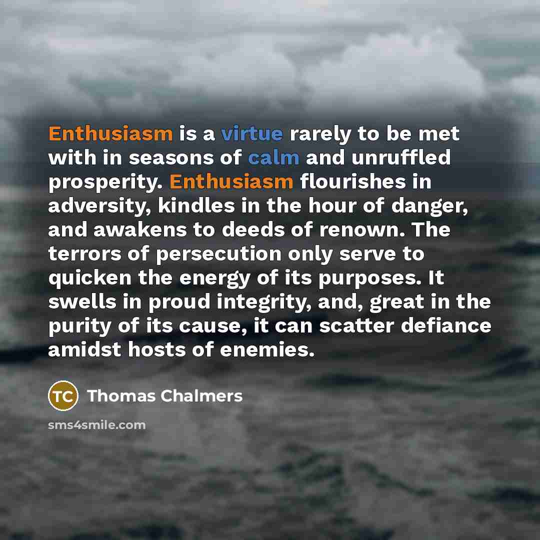 “Enthusiasm is a virtue rarely to be met with in seasons of calm and unruffled prosperity. Enthusiasm flourishes in adversity, kindles in the hour of danger, and awakens to deeds of renown. The terrors of persecution only serve to quicken the energy of its purposes. It swells in proud integrity…” quote by Thomas Chalmers