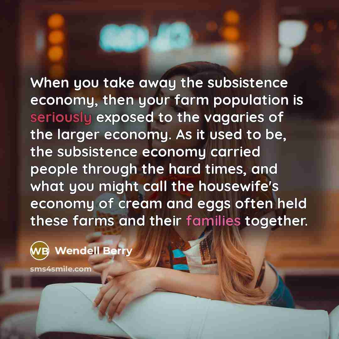 “When you take away the subsistence economy, then your farm population is seriously exposed to the vagaries of the larger economy. As it used to be, the subsistence economy carried people through the hard times, and what you might call the housewife's economy of cream and eggs often held these…” quote by Wendell Berry