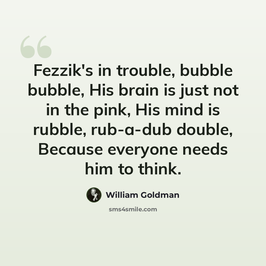 “Fezzik's in trouble, bubble bubble, His brain is just not in the pink, His mind is rubble, rub-a-dub double, Because everyone needs him to think.” quote by William Goldman
