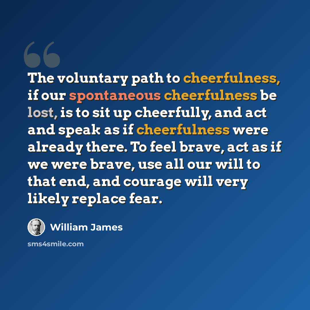 “The voluntary path to cheerfulness, if our spontaneous cheerfulness be lost, is to sit up cheerfully, and act and speak as if cheerfulness were already there. To feel brave, act as if we were brave, use all our will to that end, and courage will very likely replace fear.” quote by William James