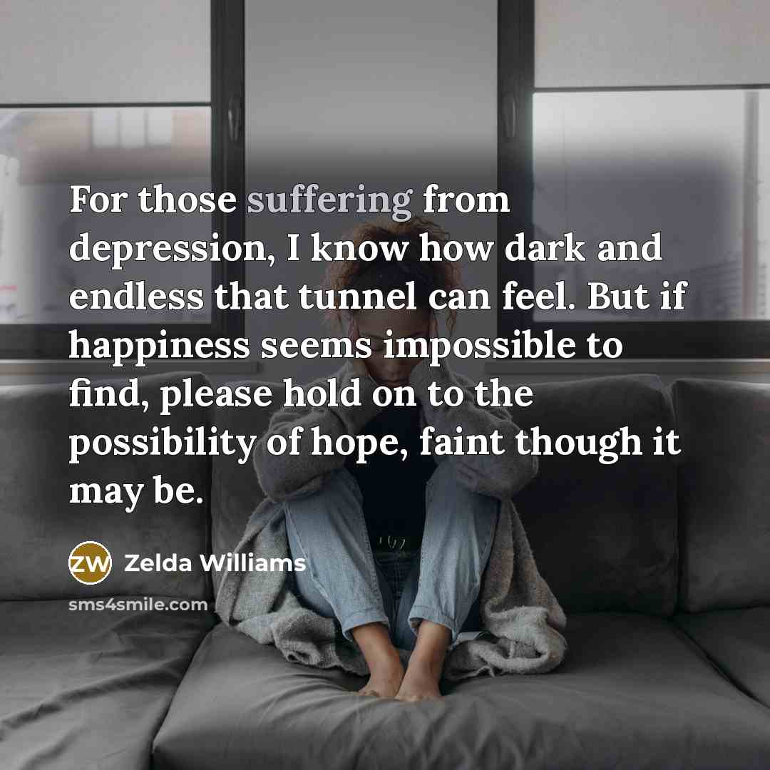 “For those suffering from depression, I know how dark and endless that tunnel can feel. But if happiness seems impossible to find, please hold on to the possibility of hope, faint though it may be.” quote by Zelda Williams