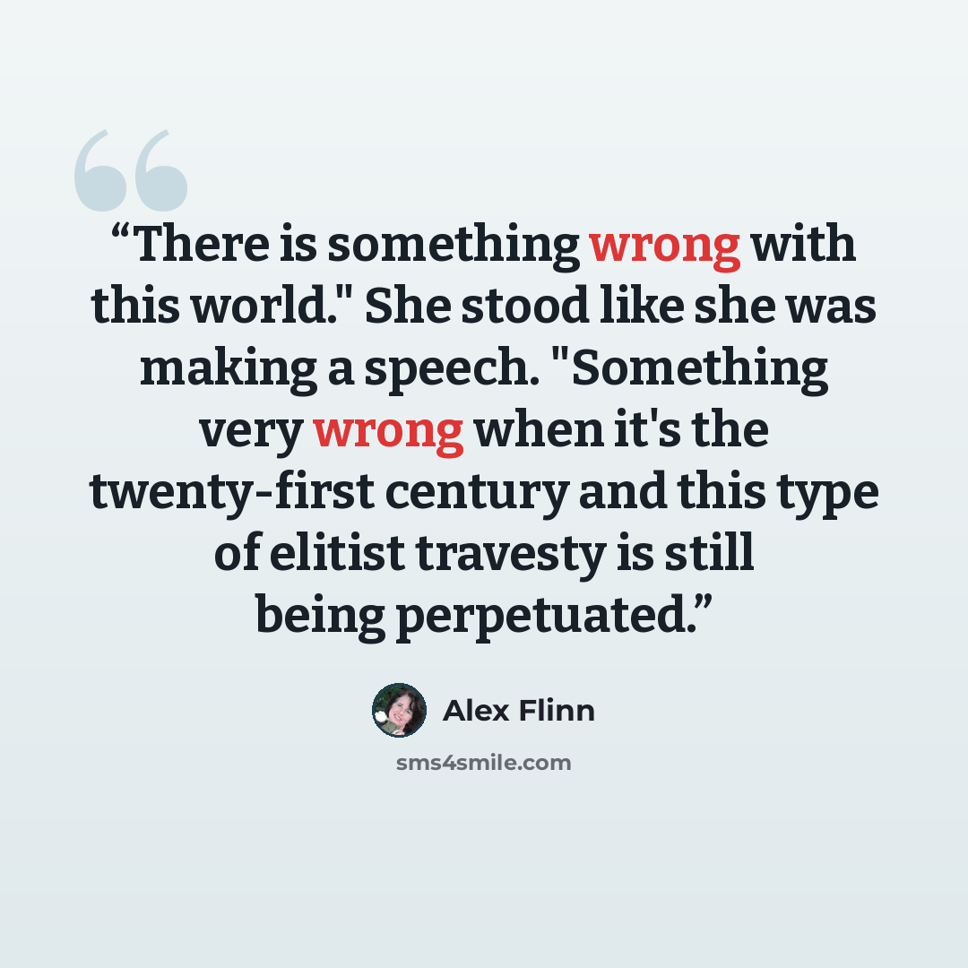 “There is something wrong with this world." She stood like she was making a speech. "Something very wrong when it's the twenty-first century and this type of elitist travesty is still being perpetuated.” quote by Alex Flinn