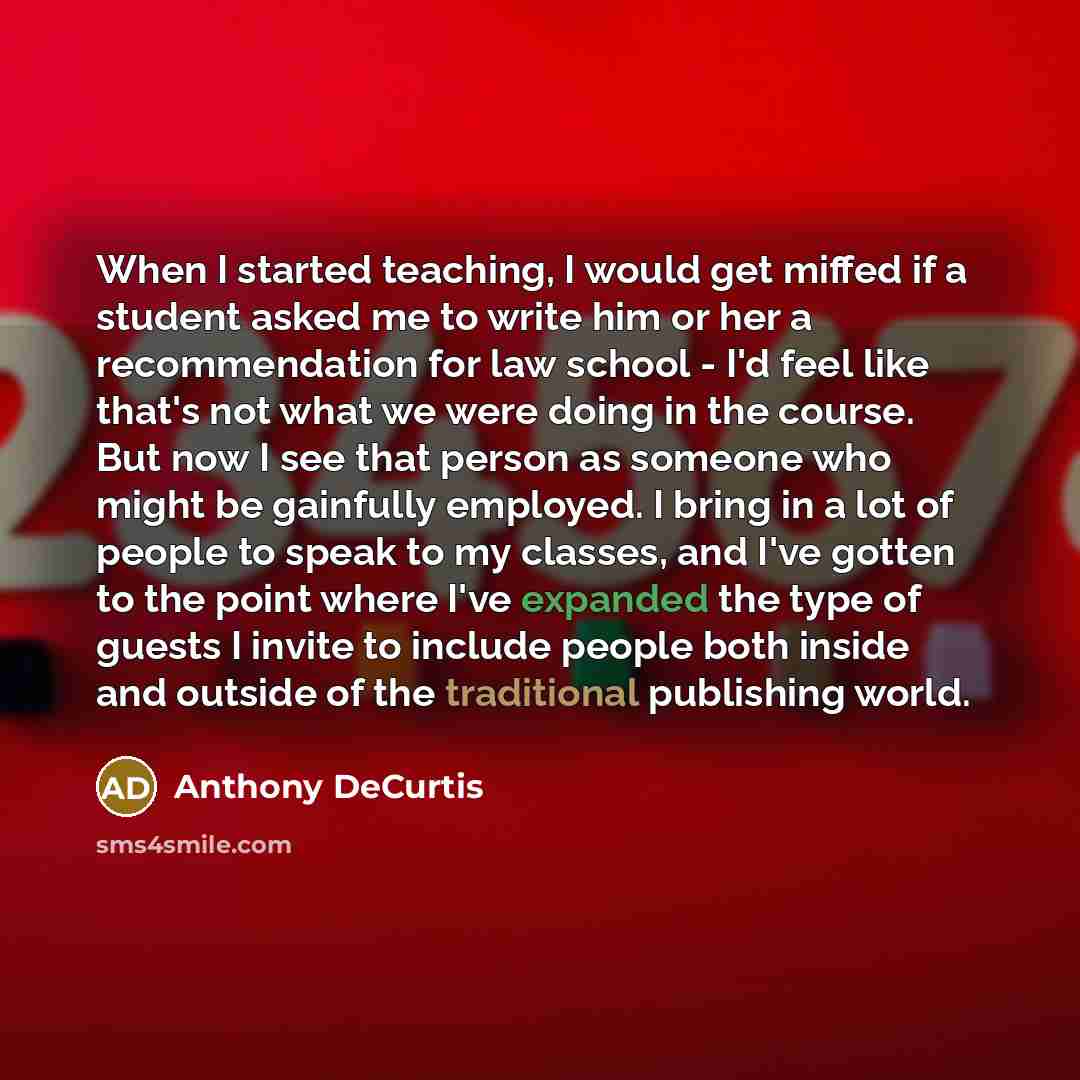“When I started teaching, I would get miffed if a student asked me to write him or her a recommendation for law school - I'd feel like that's not what we were doing in the course. But now I see that person as someone who might be gainfully employed. I bring in a lot of people to speak to my…” quote by Anthony DeCurtis