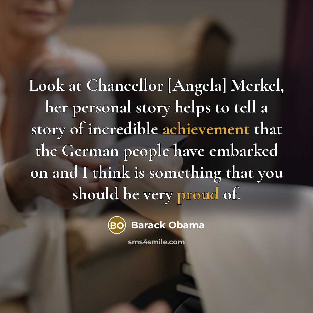 “Look at Chancellor [Angela] Merkel, her personal story helps to tell a story of incredible achievement that the German people have embarked on and I think is something that you should be very proud of.” quote by Barack Obama