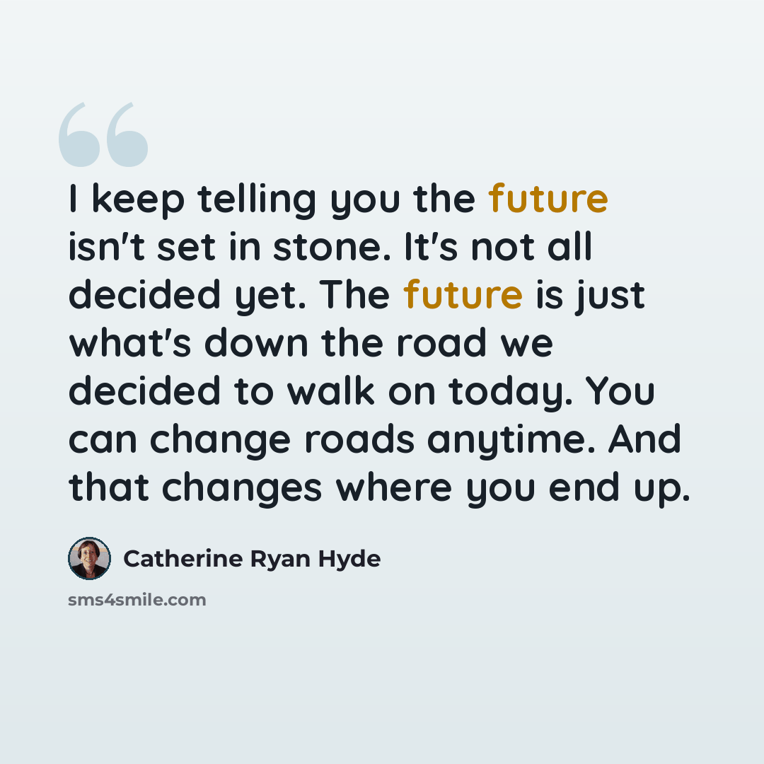“I keep telling you the future isn't set in stone. It's not all decided yet. The future is just what's down the road we decided to walk on today. You can change roads anytime. And that changes where you end up.” quote by Catherine Ryan Hyde