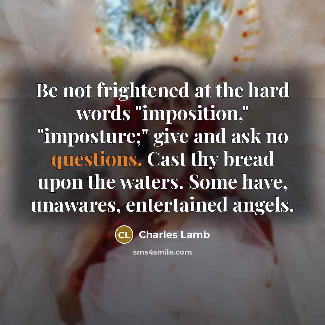“Be not frightened at the hard words "imposition," "imposture;" give and ask no questions. Cast thy bread upon the waters. Some have, unawares, entertained angels.” quote by Charles Lamb