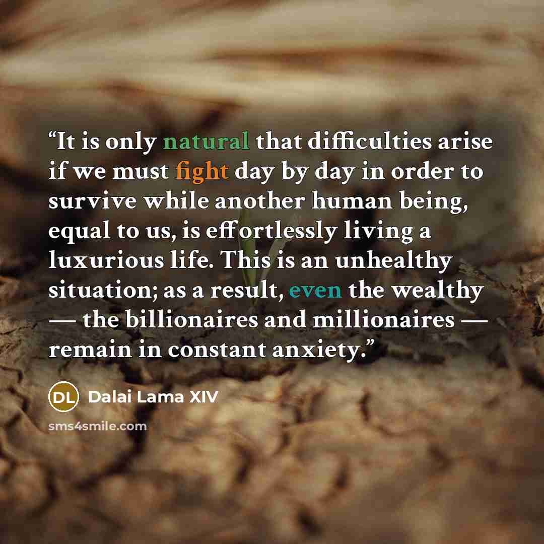 “It is only natural that difficulties arise if we must fight day by day in order to survive while another human being, equal to us, is effortlessly living a luxurious life. This is an unhealthy situation; as a result, even the wealthy — the billionaires and millionaires — remain in constant anxiety.” quote by Dalai Lama XIV