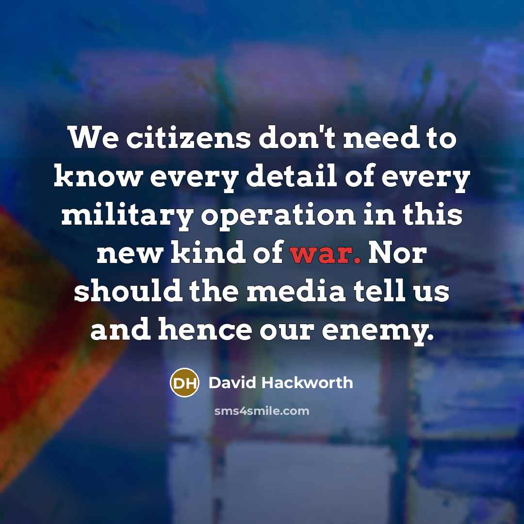 “We citizens don't need to know every detail of every military operation in this new kind of war. Nor should the media tell us and hence our enemy.” quote by David Hackworth