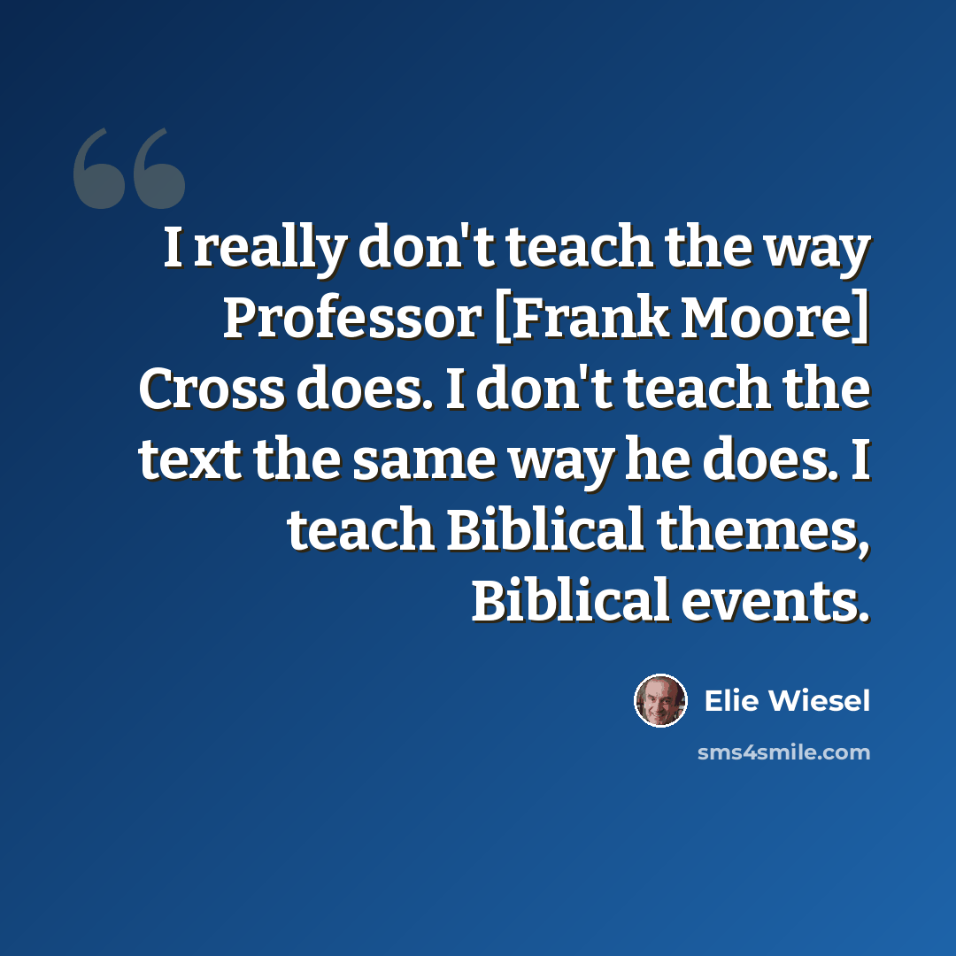 “I really don't teach the way Professor [Frank Moore] Cross does. I don't teach the text the same way he does. I teach Biblical themes, Biblical events.” quote by Elie Wiesel