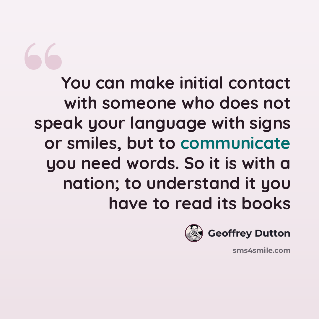 “You can make initial contact with someone who does not speak your language with signs or smiles, but to communicate you need words. So it is with a nation; to understand it you have to read its books” quote by Geoffrey Dutton