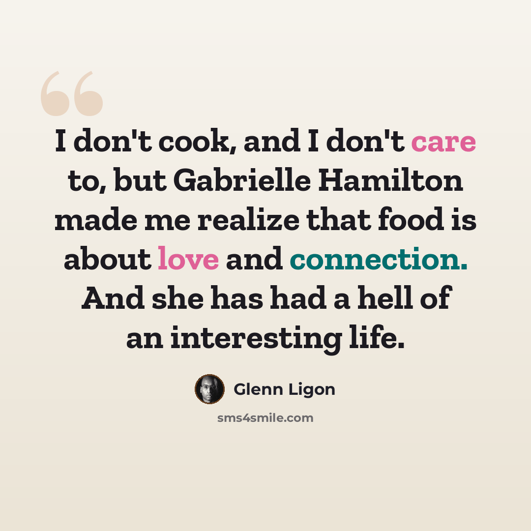 “I don't cook, and I don't care to, but Gabrielle Hamilton made me realize that food is about love and connection. And she has had a hell of an interesting life.” quote by Glenn Ligon