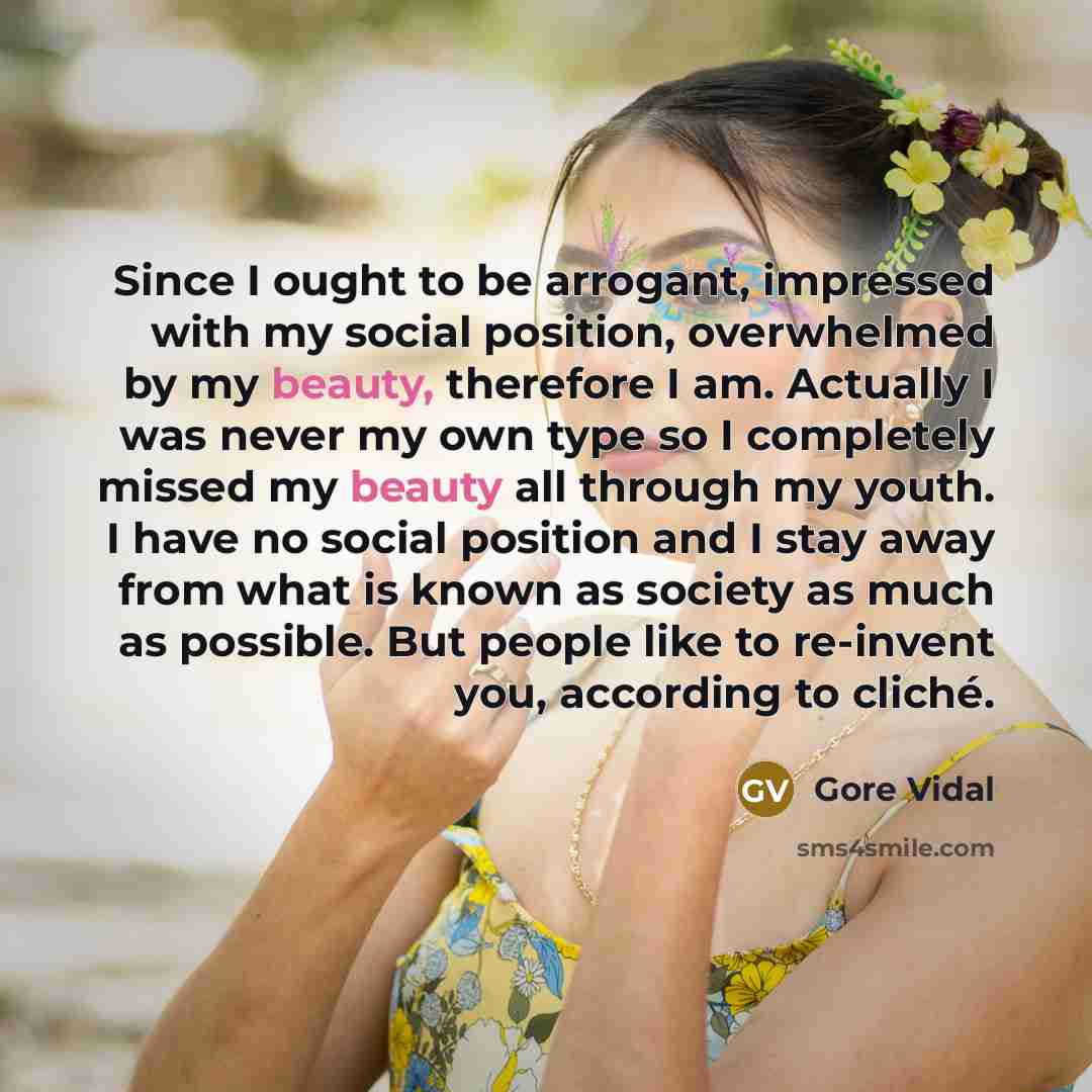 “Since I ought to be arrogant, impressed with my social position, overwhelmed by my beauty, therefore I am. Actually I was never my own type so I completely missed my beauty all through my youth. I have no social position and I stay away from what is known as society as much as possible. But people…” quote by Gore Vidal