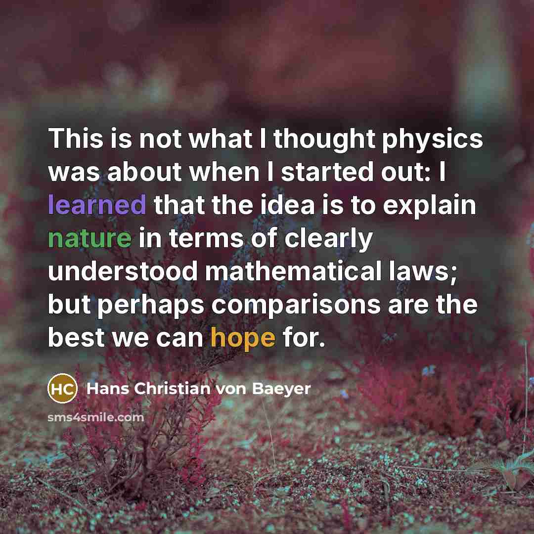 “This is not what I thought physics was about when I started out: I learned that the idea is to explain nature in terms of clearly understood mathematical laws; but perhaps comparisons are the best we can hope for.” quote by Hans Christian von Baeyer