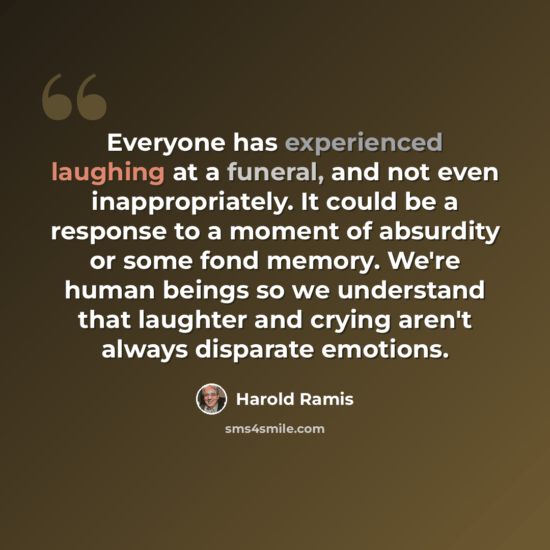 “Everyone has experienced laughing at a funeral, and not even inappropriately. It could be a response to a moment of absurdity or some fond memory. We're human beings so we understand that laughter and crying aren't always disparate emotions.” quote by Harold Ramis