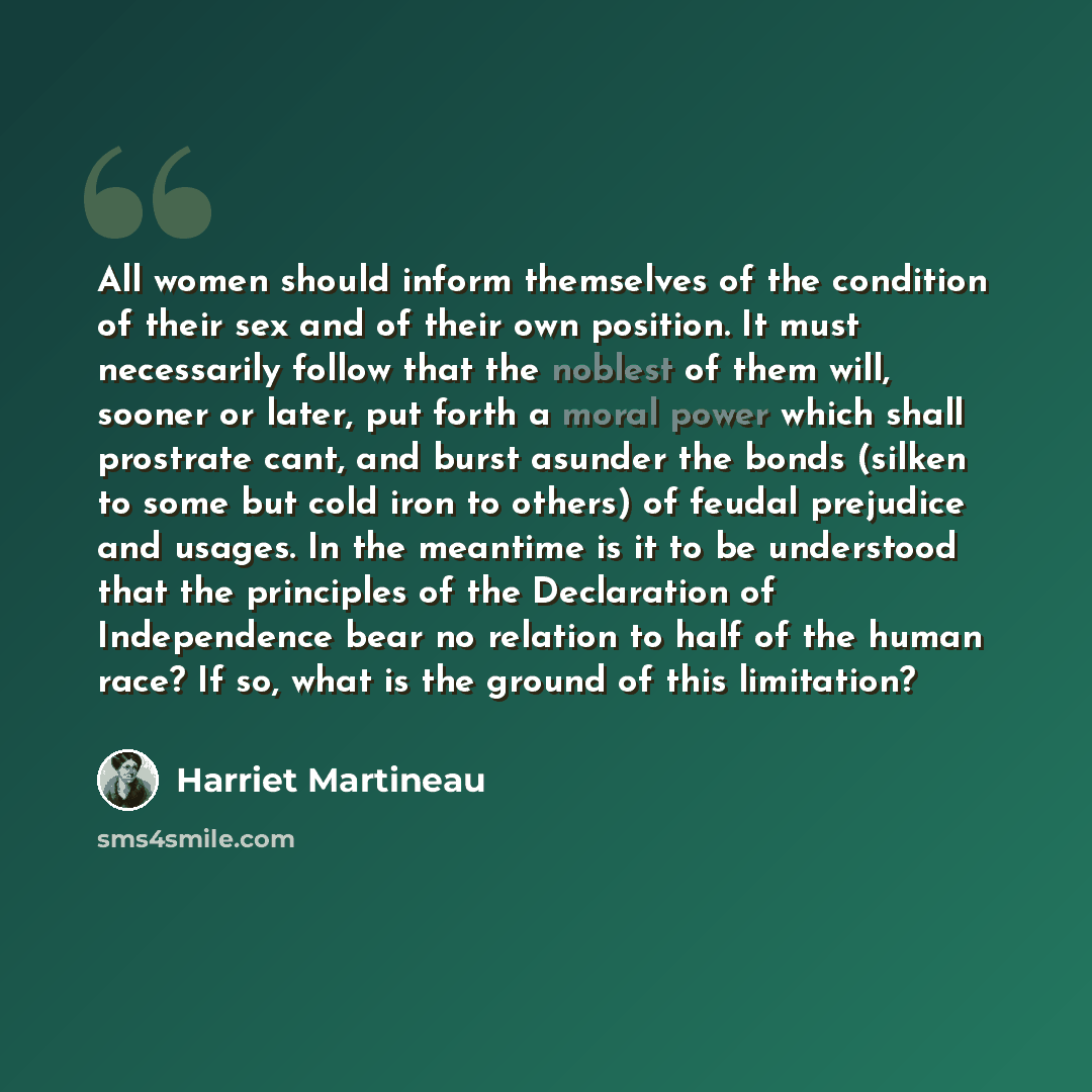 “All women should inform themselves of the condition of their sex and of their own position. It must necessarily follow that the noblest of them will, sooner or later, put forth a moral power which shall prostrate cant, and burst asunder the bonds (silken to some but cold iron to others) of feudal…” quote by Harriet Martineau