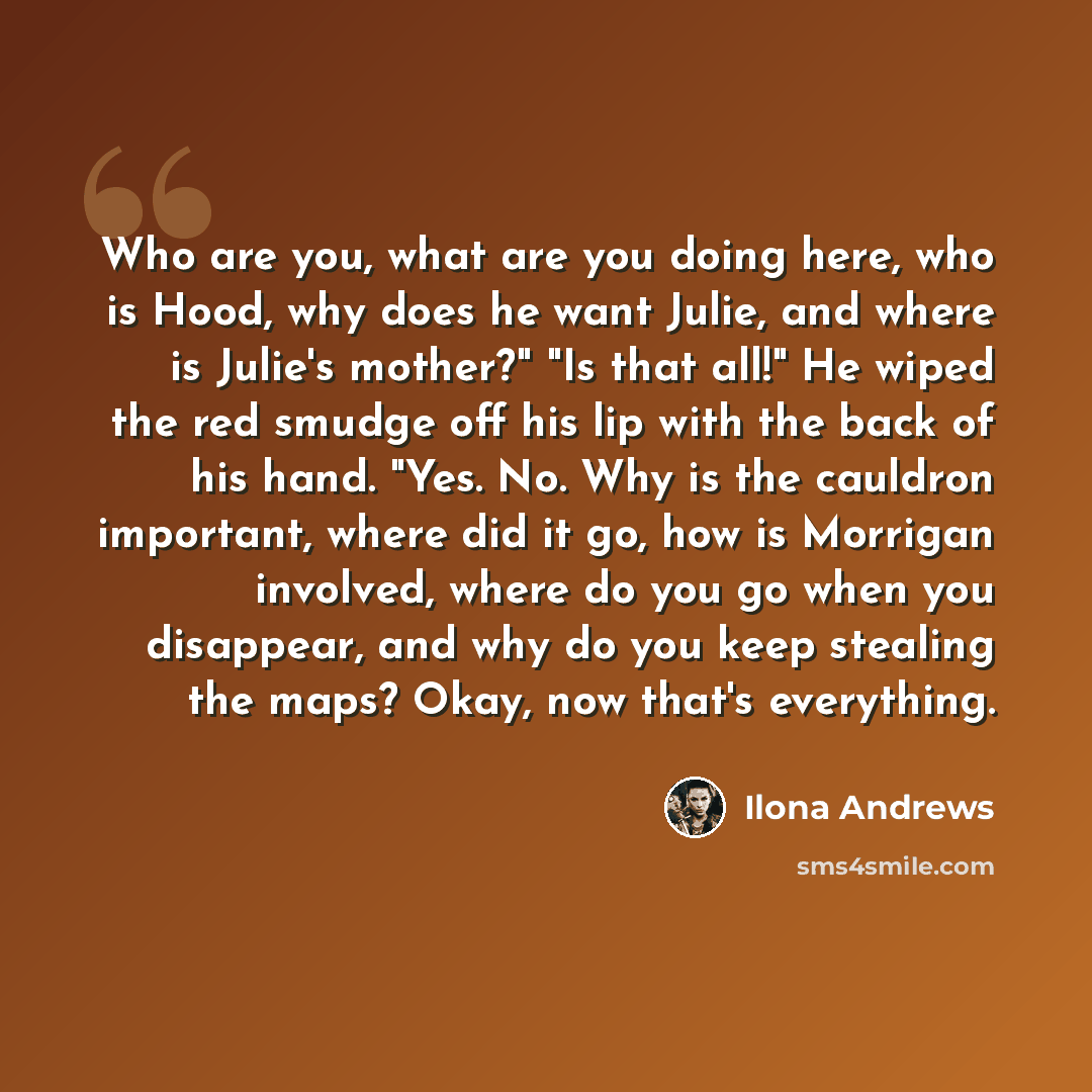 “Who are you, what are you doing here, who is Hood, why does he want Julie, and where is Julie's mother?" "Is that all!" He wiped the red smudge off his lip with the back of his hand. "Yes. No. Why is the cauldron important, where did it go, how is Morrigan involved, where do you go when you…” quote by Ilona Andrews