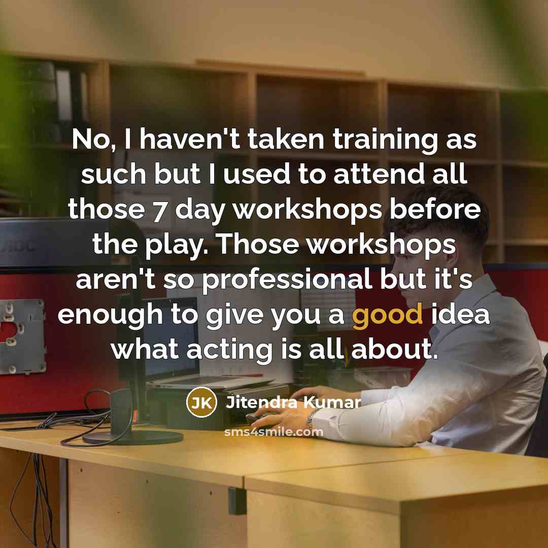 “No, I haven't taken training as such but I used to attend all those 7 day workshops before the play. Those workshops aren't so professional but it's enough to give you a good idea what acting is all about.” quote by Jitendra Kumar