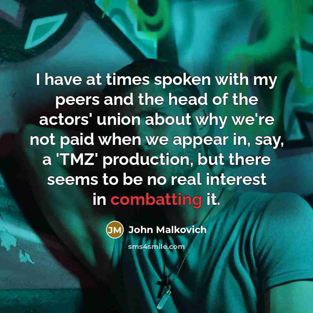 “I have at times spoken with my peers and the head of the actors' union about why we're not paid when we appear in, say, a 'TMZ' production, but there seems to be no real interest in combatting it.” quote by John Malkovich