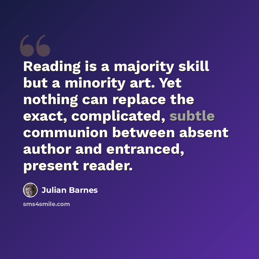“Reading is a majority skill but a minority art. Yet nothing can replace the exact, complicated, subtle communion between absent author and entranced, present reader.” quote by Julian Barnes