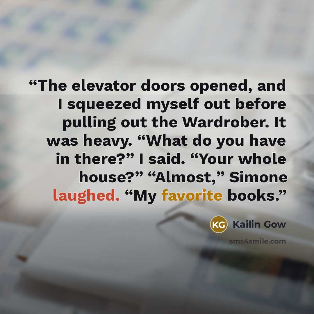“The elevator doors opened, and I squeezed myself out before pulling out the Wardrober. It was heavy. “What do you have in there?” I said. “Your whole house?” “Almost,” Simone laughed. “My favorite books.” quote by Kailin Gow
