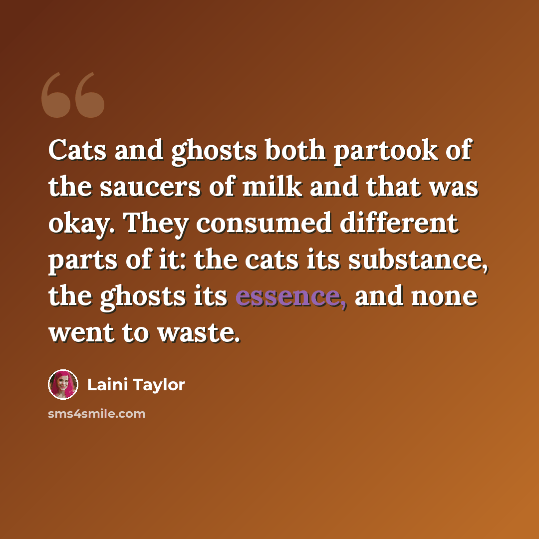 “Cats and ghosts both partook of the saucers of milk and that was okay. They consumed different parts of it: the cats its substance, the ghosts its essence, and none went to waste.” quote by Laini Taylor