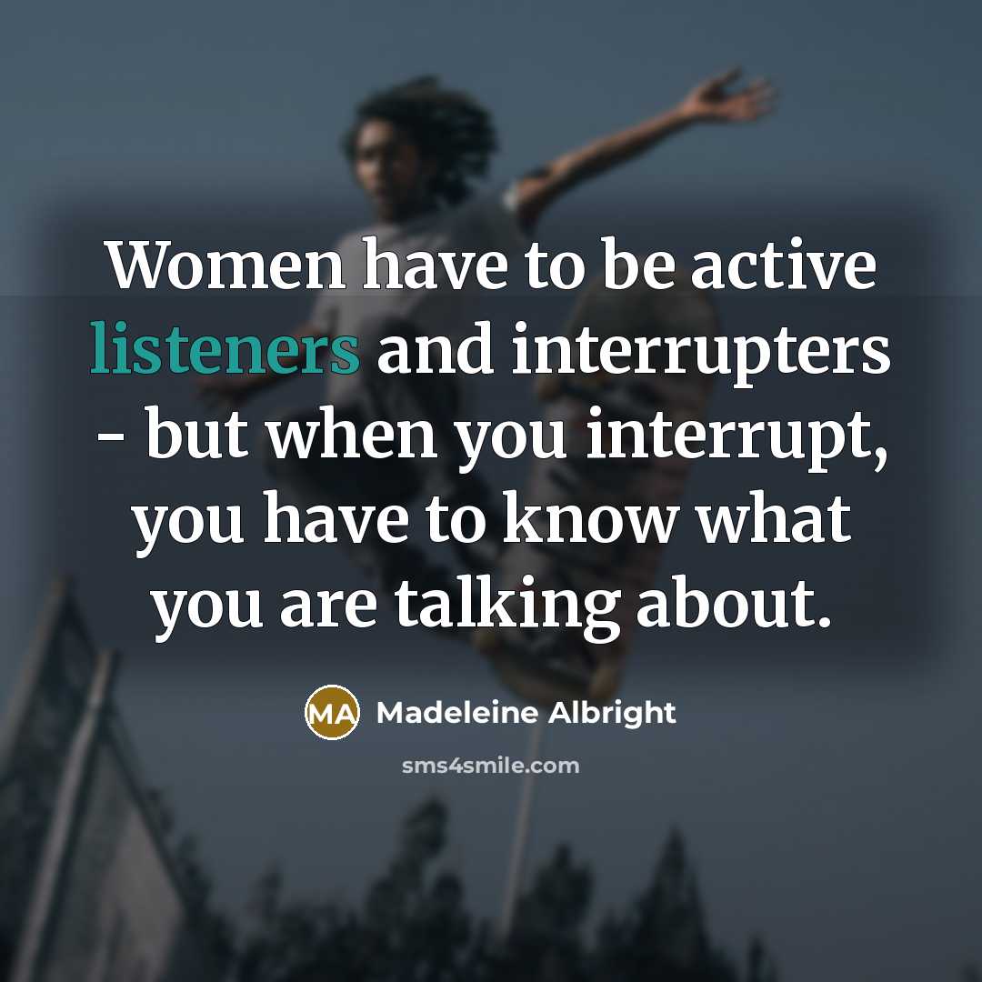 “Women have to be active listeners and interrupters - but when you interrupt, you have to know what you are talking about.” quote by Madeleine Albright