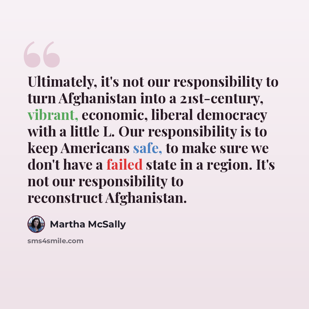 “Ultimately, it's not our responsibility to turn Afghanistan into a 21st-century, vibrant, economic, liberal democracy with a little L. Our responsibility is to keep Americans safe, to make sure we don't have a failed state in a region. It's not our responsibility to reconstruct Afghanistan.” quote by Martha McSally