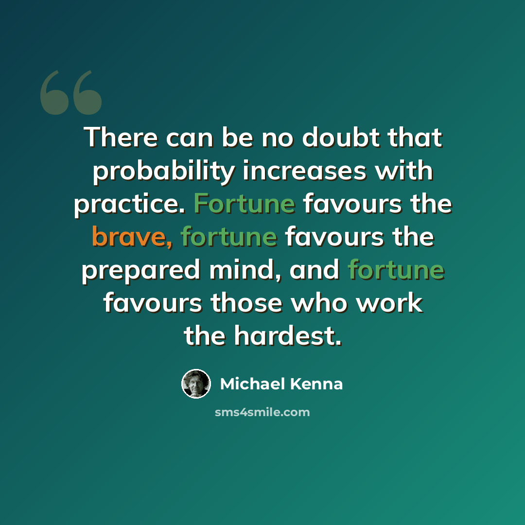 “There can be no doubt that probability increases with practice. Fortune favours the brave, fortune favours the prepared mind, and fortune favours those who work the hardest.” quote by Michael Kenna