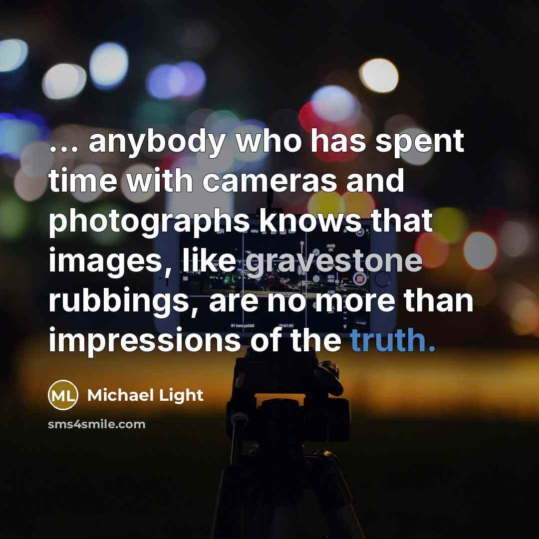 “... anybody who has spent time with cameras and photographs knows that images, like gravestone rubbings, are no more than impressions of the truth.” quote by Michael Light