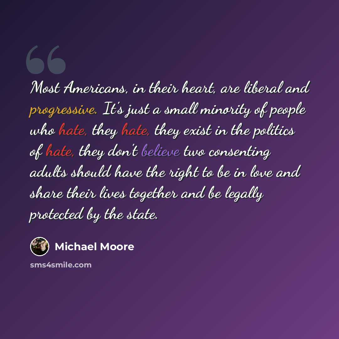 “Most Americans, in their heart, are liberal and progressive. It's just a small minority of people who hate, they hate, they exist in the politics of hate, they don't believe two consenting adults should have the right to be in love and share their lives together and be legally protected by the…” quote by Michael Moore