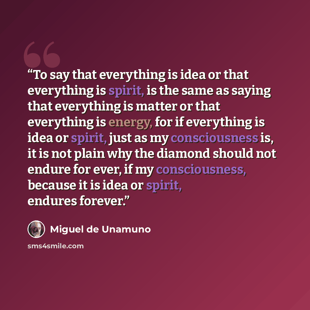 “To say that everything is idea or that everything is spirit, is the same as saying that everything is matter or that everything is energy, for if everything is idea or spirit, just as my consciousness is, it is not plain why the diamond should not endure for ever, if my consciousness, because it…” quote by Miguel de Unamuno