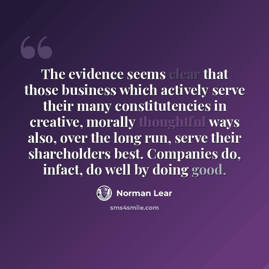 “The evidence seems clear that those business which actively serve their many constitutencies in creative, morally thoughtful ways also, over the long run, serve their shareholders best. Companies do, infact, do well by doing good.” quote by Norman Lear