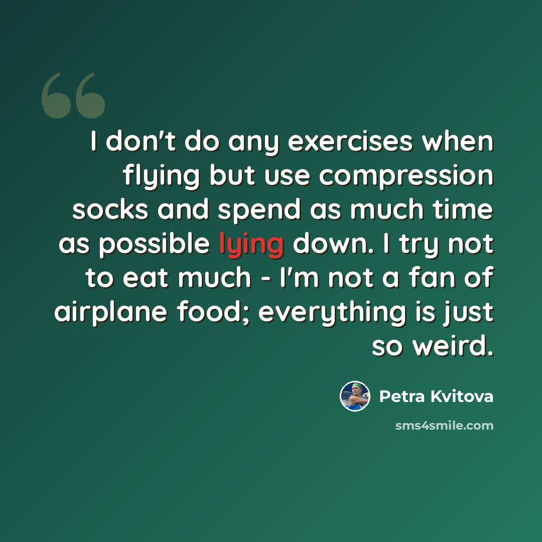 “I don't do any exercises when flying but use compression socks and spend as much time as possible lying down. I try not to eat much - I'm not a fan of airplane food; everything is just so weird.” quote by Petra Kvitova