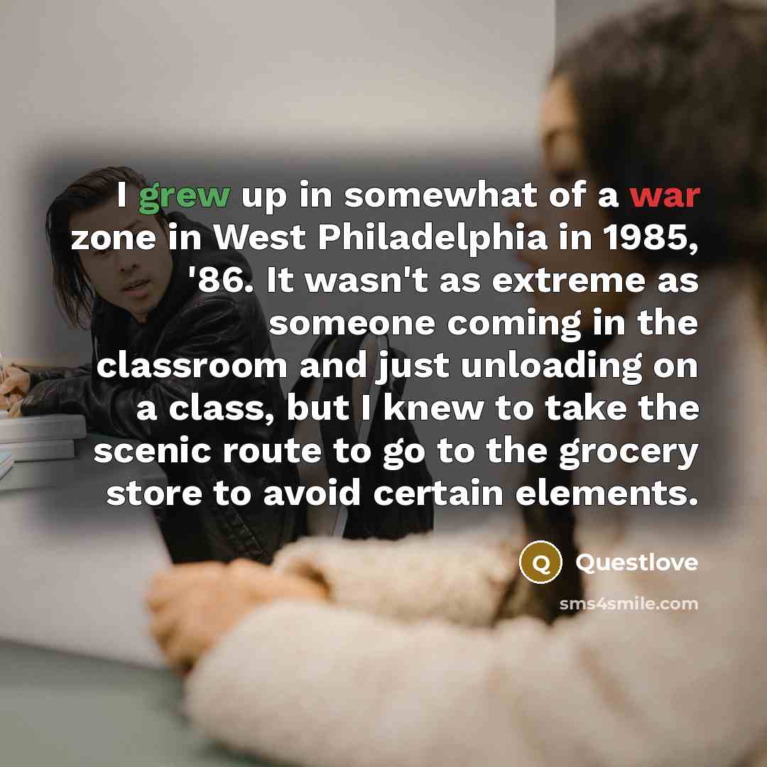 “I grew up in somewhat of a war zone in West Philadelphia in 1985, '86. It wasn't as extreme as someone coming in the classroom and just unloading on a class, but I knew to take the scenic route to go to the grocery store to avoid certain elements.” quote by Questlove
