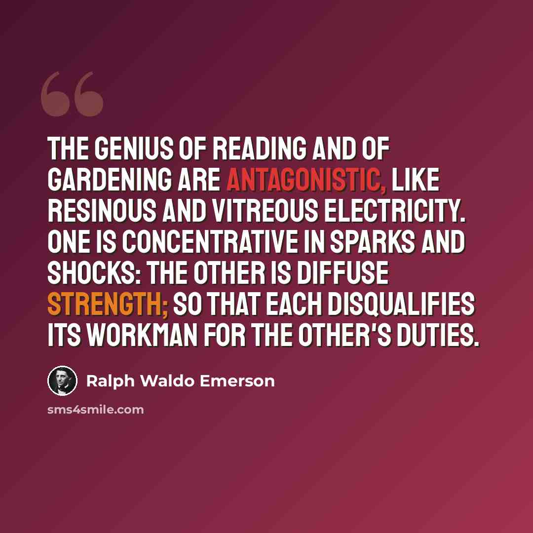 “The genius of reading and of gardening are antagonistic, like resinous and vitreous electricity. One is concentrative in sparks and shocks: the other is diffuse strength; so that each disqualifies its workman for the other's duties.” quote by Ralph Waldo Emerson