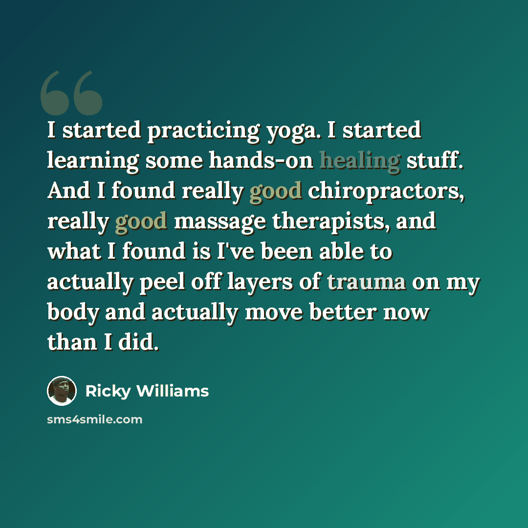 “I started practicing yoga. I started learning some hands-on healing stuff. And I found really good chiropractors, really good massage therapists, and what I found is I've been able to actually peel off layers of trauma on my body and actually move better now than I did.” quote by Ricky Williams