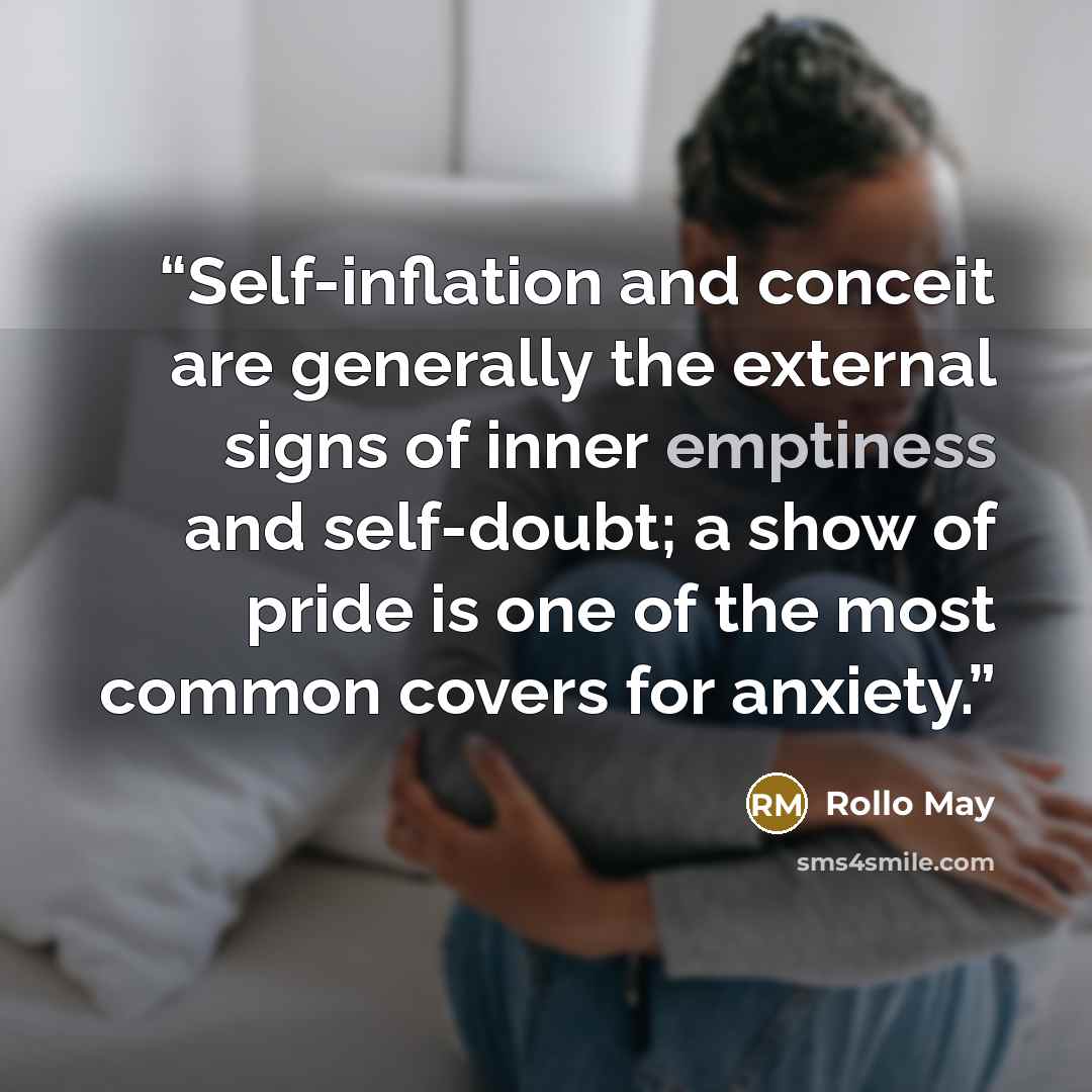 “Self-inflation and conceit are generally the external signs of inner emptiness and self-doubt; a show of pride is one of the most common covers for anxiety.” quote by Rollo May