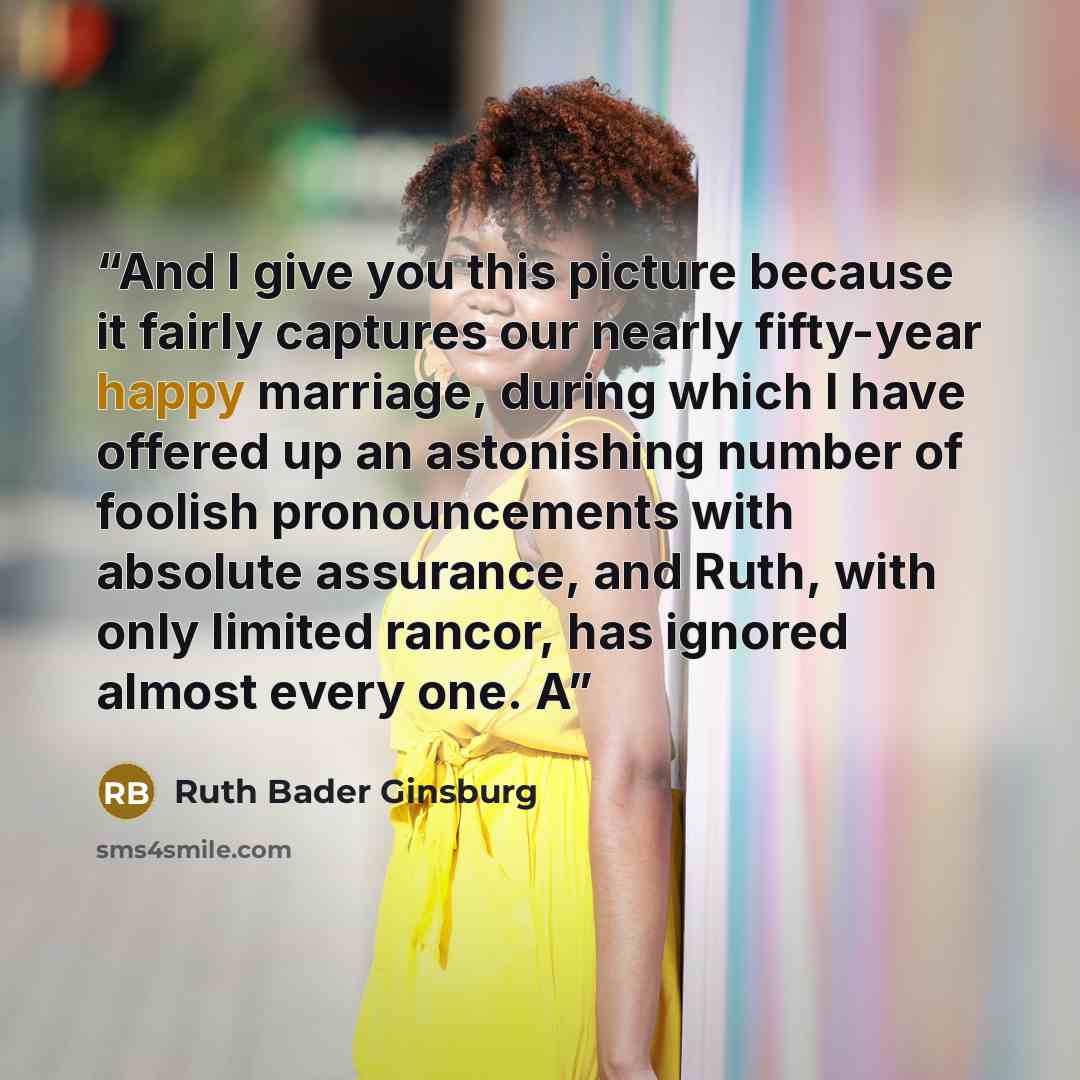“And I give you this picture because it fairly captures our nearly fifty-year happy marriage, during which I have offered up an astonishing number of foolish pronouncements with absolute assurance, and Ruth, with only limited rancor, has ignored almost every one. A” quote by Ruth Bader Ginsburg