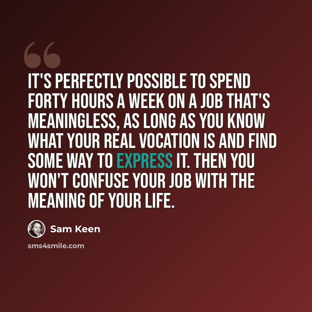 “It's perfectly possible to spend forty hours a week on a job that's meaningless, as long as you know what your real vocation is and find some way to express it. Then you won't confuse your job with the meaning of your life.” quote by Sam Keen