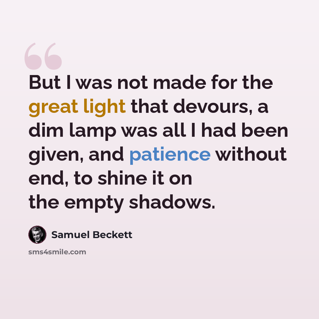 “But I was not made for the great light that devours, a dim lamp was all I had been given, and patience without end, to shine it on the empty shadows.” quote by Samuel Beckett
