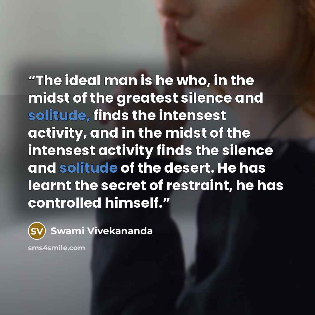 “The ideal man is he who, in the midst of the greatest silence and solitude, finds the intensest activity, and in the midst of the intensest activity finds the silence and solitude of the desert. He has learnt the secret of restraint, he has controlled himself.” quote by Swami Vivekananda