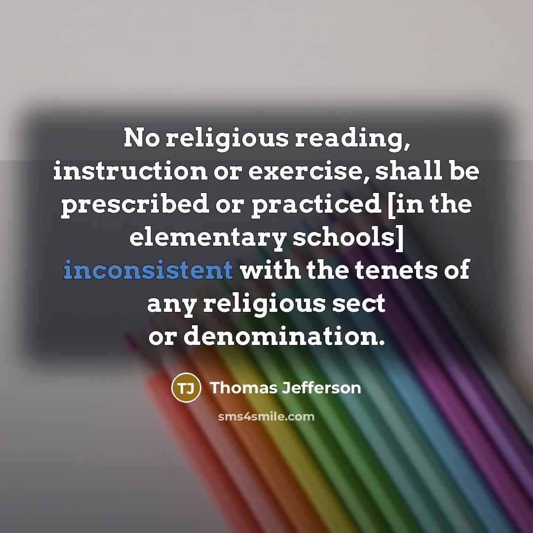 “No religious reading, instruction or exercise, shall be prescribed or practiced [in the elementary schools] inconsistent with the tenets of any religious sect or denomination.” quote by Thomas Jefferson