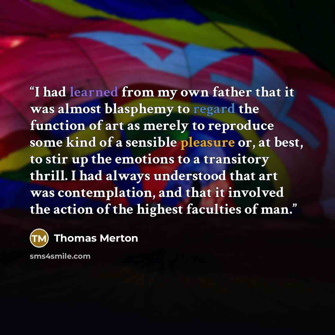 “I had learned from my own father that it was almost blasphemy to regard the function of art as merely to reproduce some kind of a sensible pleasure or, at best, to stir up the emotions to a transitory thrill. I had always understood that art was contemplation, and that it involved the action of…” quote by Thomas Merton