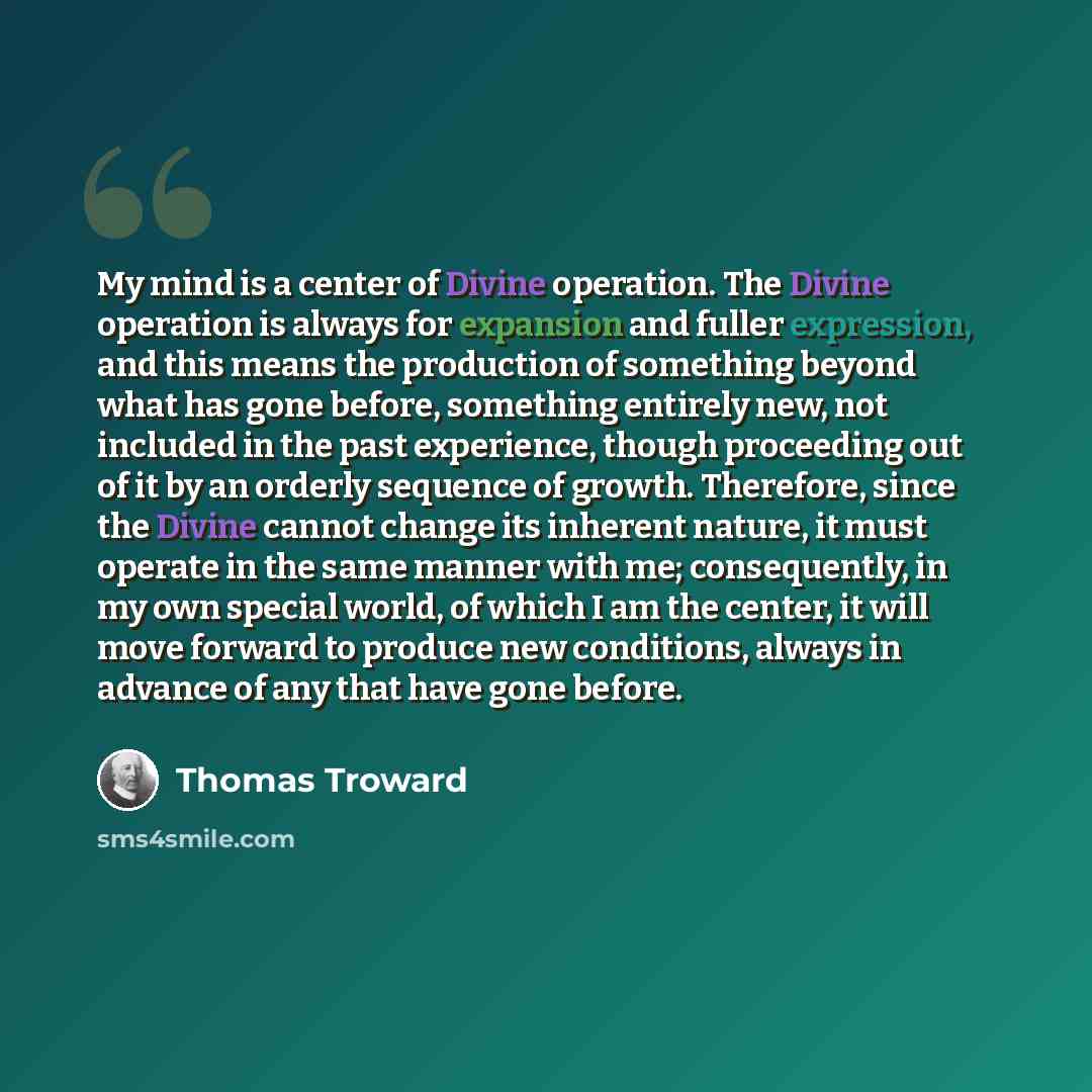 “My mind is a center of Divine operation. The Divine operation is always for expansion and fuller expression, and this means the production of something beyond what has gone before, something entirely new, not included in the past experience, though proceeding out of it by an orderly sequence of…” quote by Thomas Troward