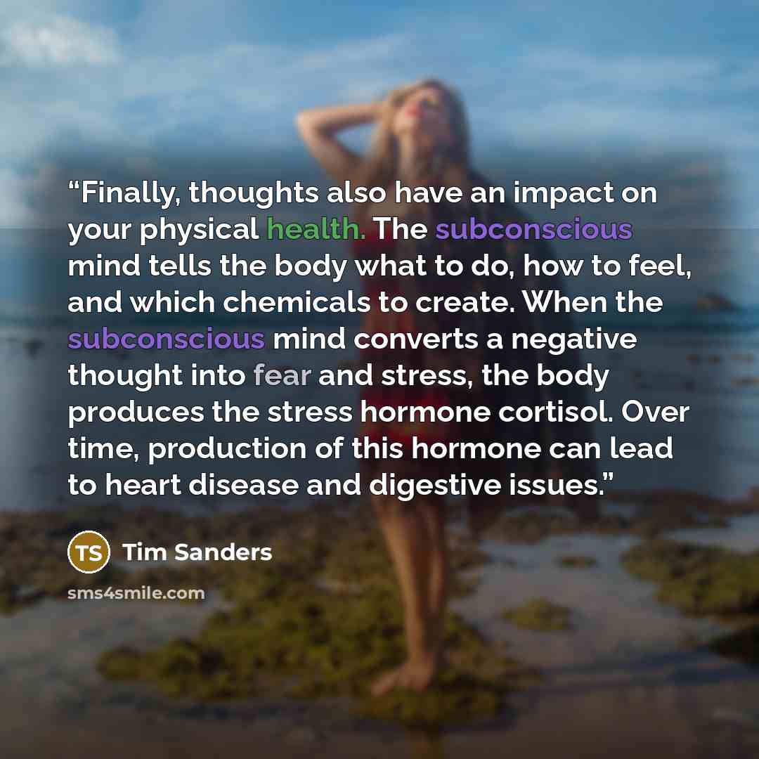 “Finally, thoughts also have an impact on your physical health. The subconscious mind tells the body what to do, how to feel, and which chemicals to create. When the subconscious mind converts a negative thought into fear and stress, the body produces the stress hormone cortisol. Over time…” quote by Tim Sanders