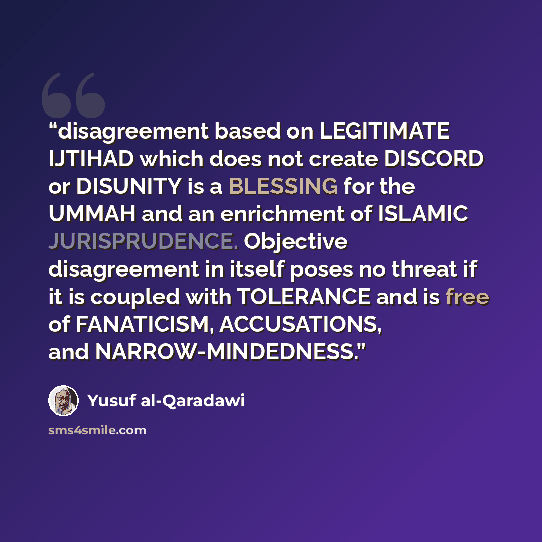 “disagreement based on LEGITIMATE IJTIHAD which does not create DISCORD or DISUNITY is a BLESSING for the UMMAH and an enrichment of ISLAMIC JURISPRUDENCE. Objective disagreement in itself poses no threat if it is coupled with TOLERANCE and is free of FANATICISM, ACCUSATIONS, and NARROW-MINDEDNESS.” quote by Yusuf al-Qaradawi