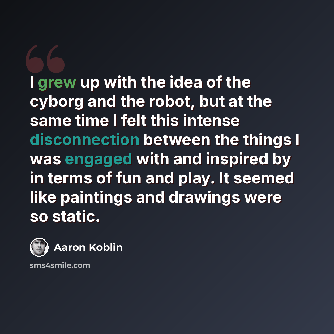 “I grew up with the idea of the cyborg and the robot, but at the same time I felt this intense disconnection between the things I was engaged with and inspired by in terms of fun and play. It seemed like paintings and drawings were so static.” quote by Aaron Koblin